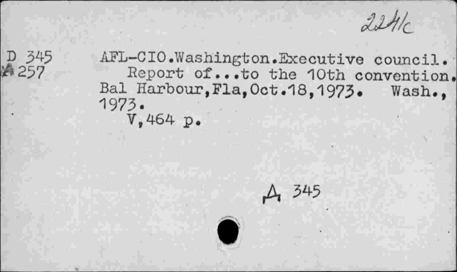 ﻿p 3^5	AFL-CIO.Washington.Executive council.
237	Report of...to the 10th convention
Bal Harbour,Fla,Oct.18,1973.	Wash..
1973.
V,464 p.
£ 345